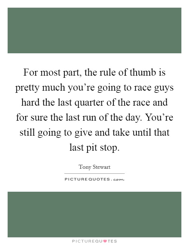 For most part, the rule of thumb is pretty much you're going to race guys hard the last quarter of the race and for sure the last run of the day. You're still going to give and take until that last pit stop. Picture Quote #1