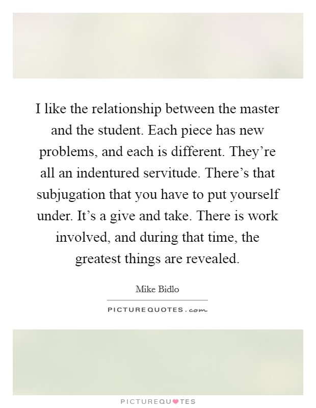 I like the relationship between the master and the student. Each piece has new problems, and each is different. They're all an indentured servitude. There's that subjugation that you have to put yourself under. It's a give and take. There is work involved, and during that time, the greatest things are revealed. Picture Quote #1