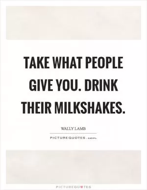 Take what people give you. Drink their milkshakes Picture Quote #1