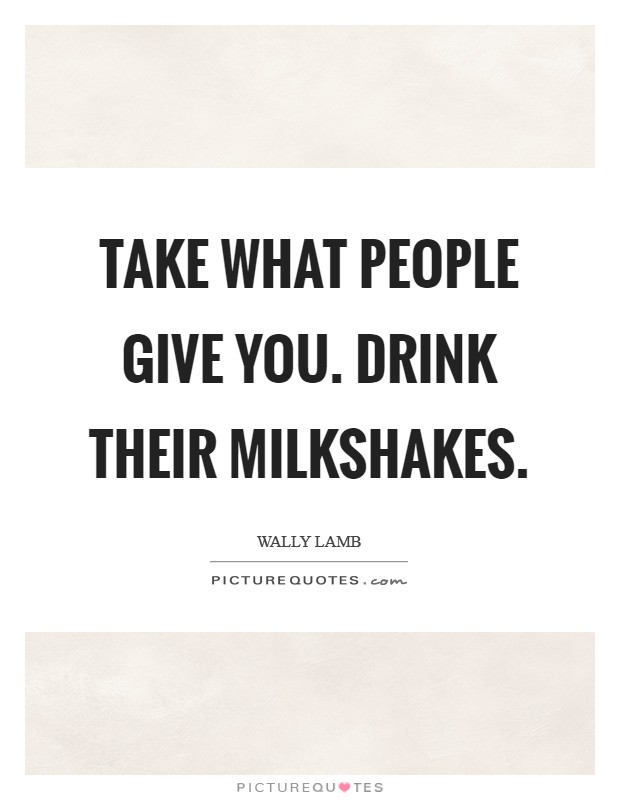 Take what people give you. Drink their milkshakes. Picture Quote #1