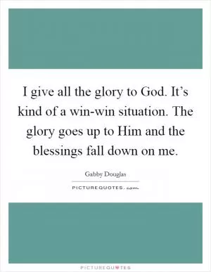 I give all the glory to God. It’s kind of a win-win situation. The glory goes up to Him and the blessings fall down on me Picture Quote #1