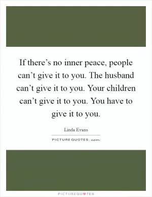 If there’s no inner peace, people can’t give it to you. The husband can’t give it to you. Your children can’t give it to you. You have to give it to you Picture Quote #1
