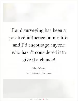 Land surveying has been a positive influence on my life, and I’d encourage anyone who hasn’t considered it to give it a chance! Picture Quote #1
