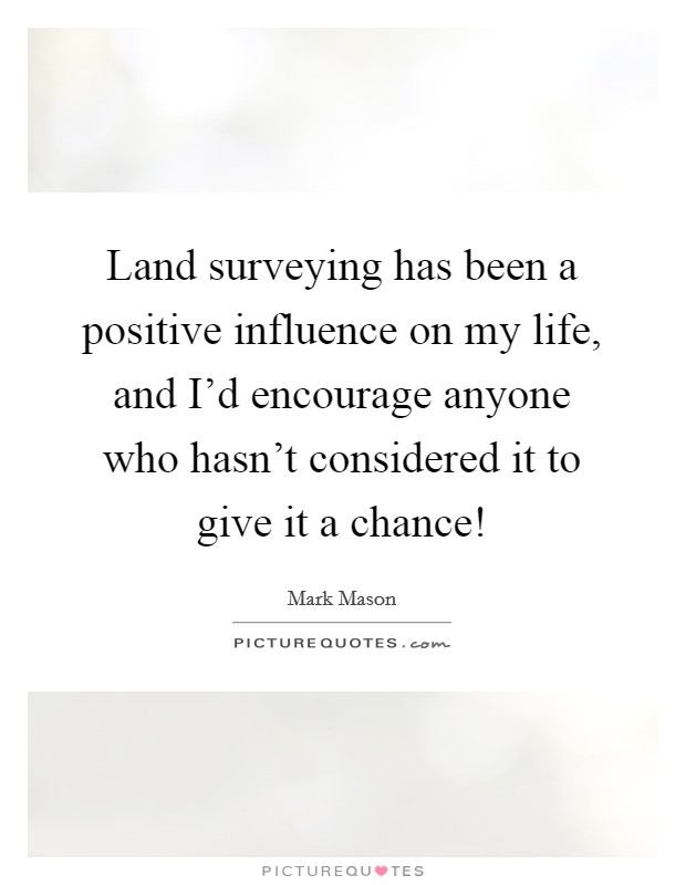 Land surveying has been a positive influence on my life, and I'd encourage anyone who hasn't considered it to give it a chance! Picture Quote #1