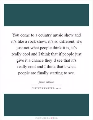 You come to a country music show and it’s like a rock show, it’s so different, it’s just not what people think it is, it’s really cool and I think that if people just give it a chance they’d see that it’s really cool and I think that’s what people are finally starting to see Picture Quote #1