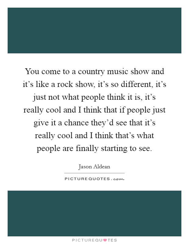 You come to a country music show and it's like a rock show, it's so different, it's just not what people think it is, it's really cool and I think that if people just give it a chance they'd see that it's really cool and I think that's what people are finally starting to see. Picture Quote #1