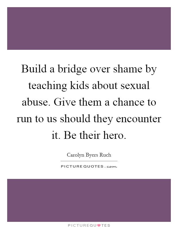 Build a bridge over shame by teaching kids about sexual abuse. Give them a chance to run to us should they encounter it. Be their hero. Picture Quote #1