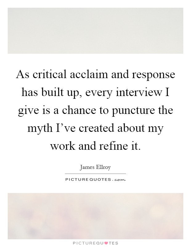 As critical acclaim and response has built up, every interview I give is a chance to puncture the myth I've created about my work and refine it. Picture Quote #1
