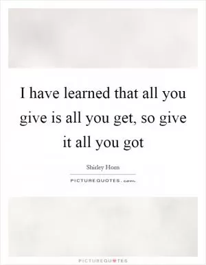 I have learned that all you give is all you get, so give it all you got Picture Quote #1