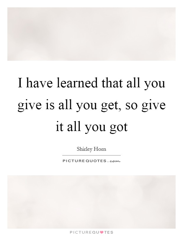 I have learned that all you give is all you get, so give it all you got Picture Quote #1