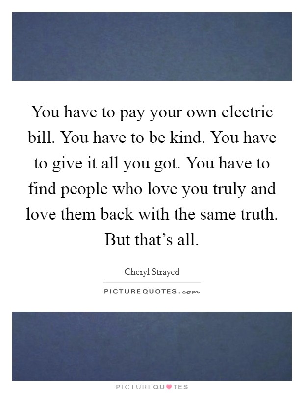 You have to pay your own electric bill. You have to be kind. You have to give it all you got. You have to find people who love you truly and love them back with the same truth. But that's all. Picture Quote #1