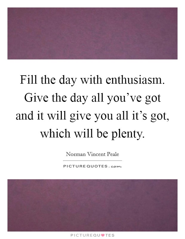Fill the day with enthusiasm. Give the day all you've got and it will give you all it's got, which will be plenty. Picture Quote #1