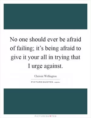 No one should ever be afraid of failing; it’s being afraid to give it your all in trying that I urge against Picture Quote #1