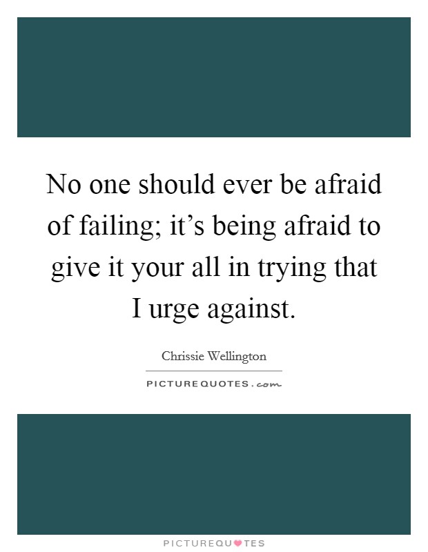 No one should ever be afraid of failing; it's being afraid to give it your all in trying that I urge against. Picture Quote #1