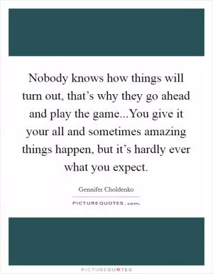Nobody knows how things will turn out, that’s why they go ahead and play the game...You give it your all and sometimes amazing things happen, but it’s hardly ever what you expect Picture Quote #1