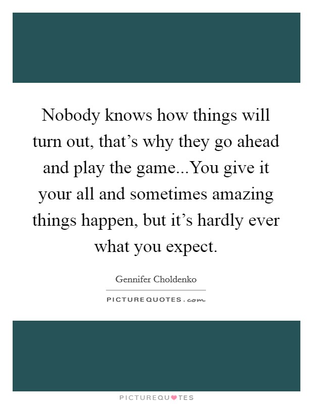 Nobody knows how things will turn out, that's why they go ahead and play the game...You give it your all and sometimes amazing things happen, but it's hardly ever what you expect. Picture Quote #1