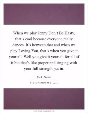 When we play Jenny Don’t Be Hasty, that’s cool because everyone really dances. It’s between that and when we play Loving You, that’s when you give it your all. Well you give it your all for all of it but that’s like proper end singing with your full strength put in Picture Quote #1
