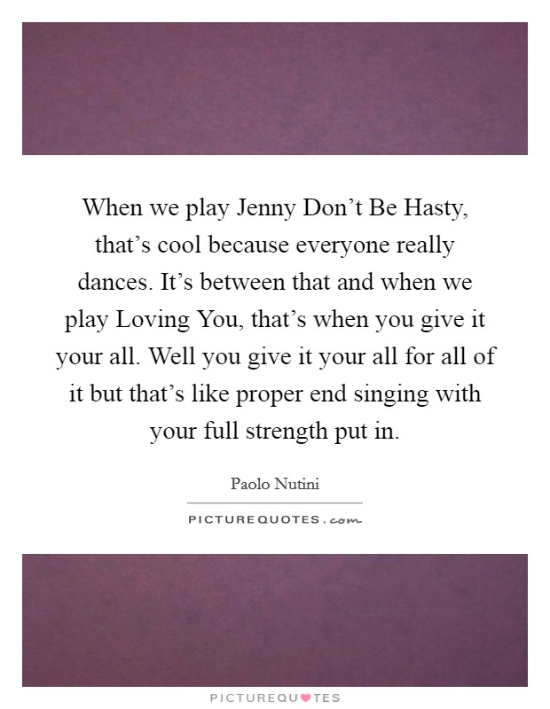 When we play Jenny Don't Be Hasty, that's cool because everyone really dances. It's between that and when we play Loving You, that's when you give it your all. Well you give it your all for all of it but that's like proper end singing with your full strength put in. Picture Quote #1