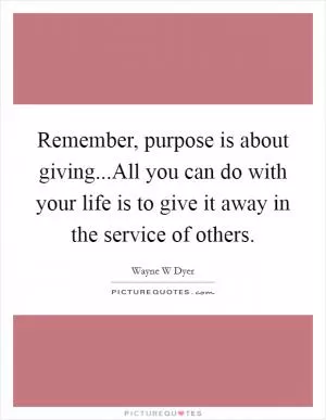Remember, purpose is about giving...All you can do with your life is to give it away in the service of others Picture Quote #1