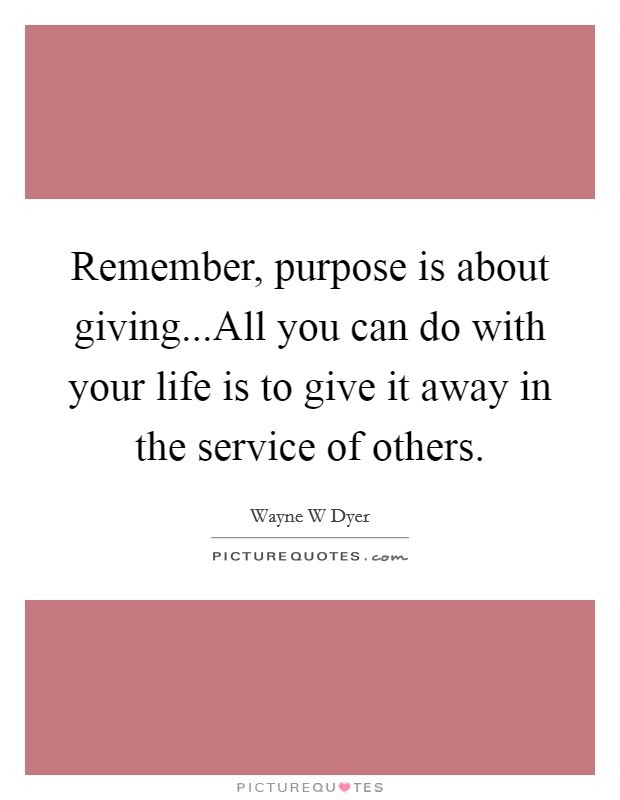 Remember, purpose is about giving...All you can do with your life is to give it away in the service of others. Picture Quote #1