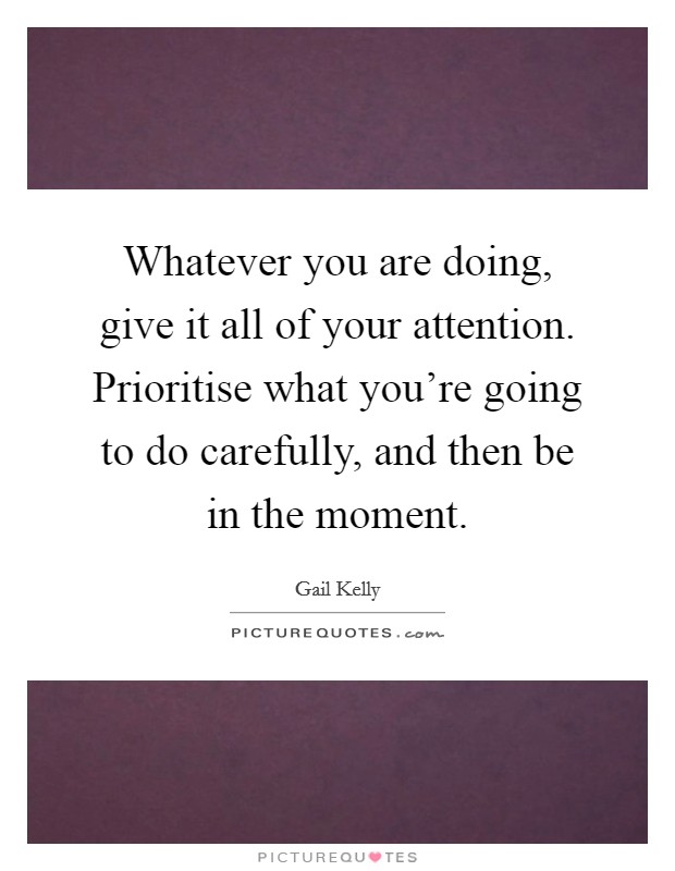 Whatever you are doing, give it all of your attention. Prioritise what you're going to do carefully, and then be in the moment. Picture Quote #1