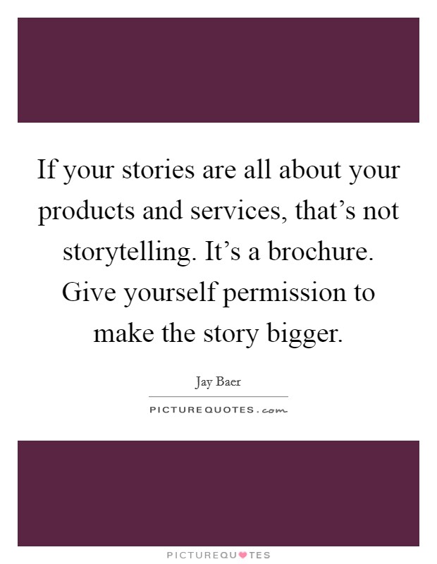 If your stories are all about your products and services, that's not storytelling. It's a brochure. Give yourself permission to make the story bigger. Picture Quote #1