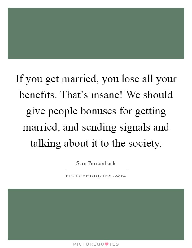 If you get married, you lose all your benefits. That's insane! We should give people bonuses for getting married, and sending signals and talking about it to the society. Picture Quote #1