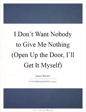 I Don’t Want Nobody to Give Me Nothing (Open Up the Door, I’ll Get It Myself) Picture Quote #1