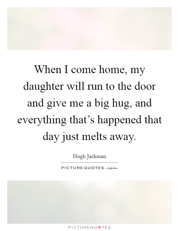 When I come home, my daughter will run to the door and give me a big hug, and everything that's happened that day just melts away. Picture Quote #1