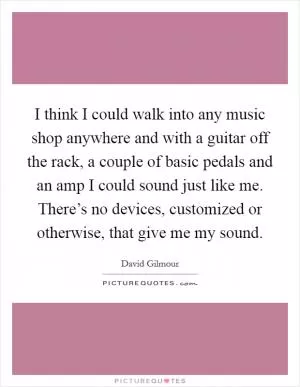 I think I could walk into any music shop anywhere and with a guitar off the rack, a couple of basic pedals and an amp I could sound just like me. There’s no devices, customized or otherwise, that give me my sound Picture Quote #1