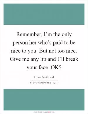 Remember, I’m the only person her who’s paid to be nice to you. But not too nice. Give me any lip and I’ll break your face. OK? Picture Quote #1