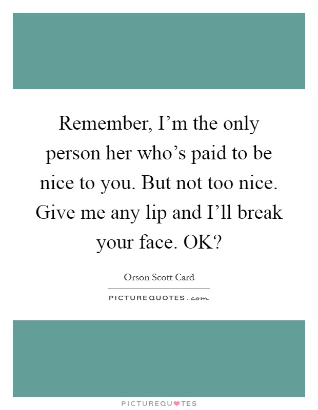 Remember, I'm the only person her who's paid to be nice to you. But not too nice. Give me any lip and I'll break your face. OK? Picture Quote #1