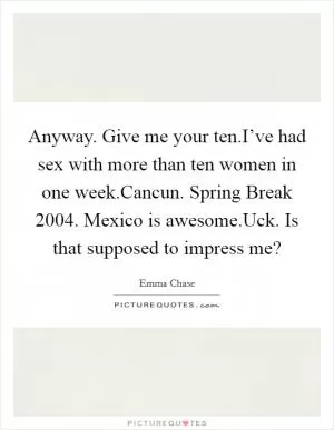 Anyway. Give me your ten.I’ve had sex with more than ten women in one week.Cancun. Spring Break 2004. Mexico is awesome.Uck. Is that supposed to impress me? Picture Quote #1