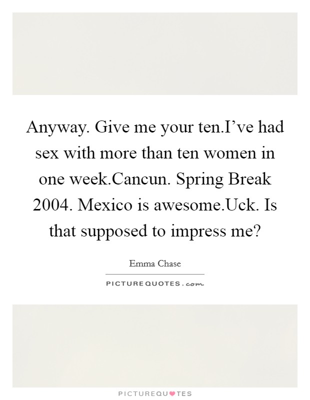 Anyway. Give me your ten.I've had sex with more than ten women in one week.Cancun. Spring Break 2004. Mexico is awesome.Uck. Is that supposed to impress me? Picture Quote #1