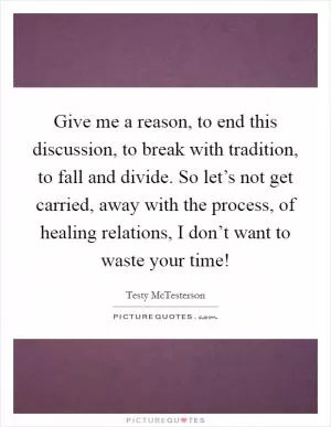 Give me a reason, to end this discussion, to break with tradition, to fall and divide. So let’s not get carried, away with the process, of healing relations, I don’t want to waste your time! Picture Quote #1