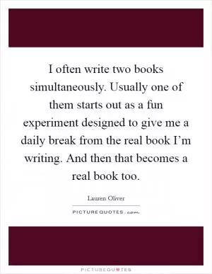 I often write two books simultaneously. Usually one of them starts out as a fun experiment designed to give me a daily break from the real book I’m writing. And then that becomes a real book too Picture Quote #1