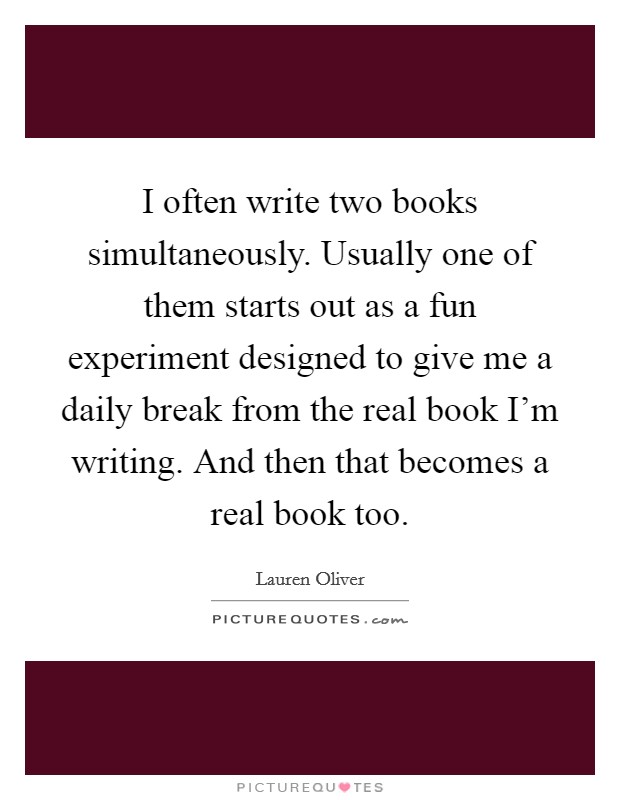 I often write two books simultaneously. Usually one of them starts out as a fun experiment designed to give me a daily break from the real book I'm writing. And then that becomes a real book too. Picture Quote #1