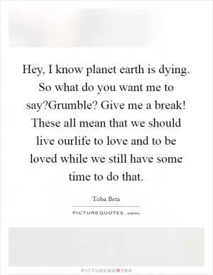 Hey, I know planet earth is dying. So what do you want me to say?Grumble? Give me a break! These all mean that we should live ourlife to love and to be loved while we still have some time to do that Picture Quote #1