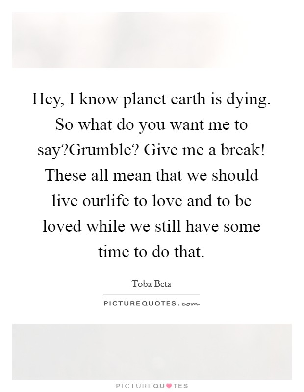 Hey, I know planet earth is dying. So what do you want me to say?Grumble? Give me a break! These all mean that we should live ourlife to love and to be loved while we still have some time to do that. Picture Quote #1