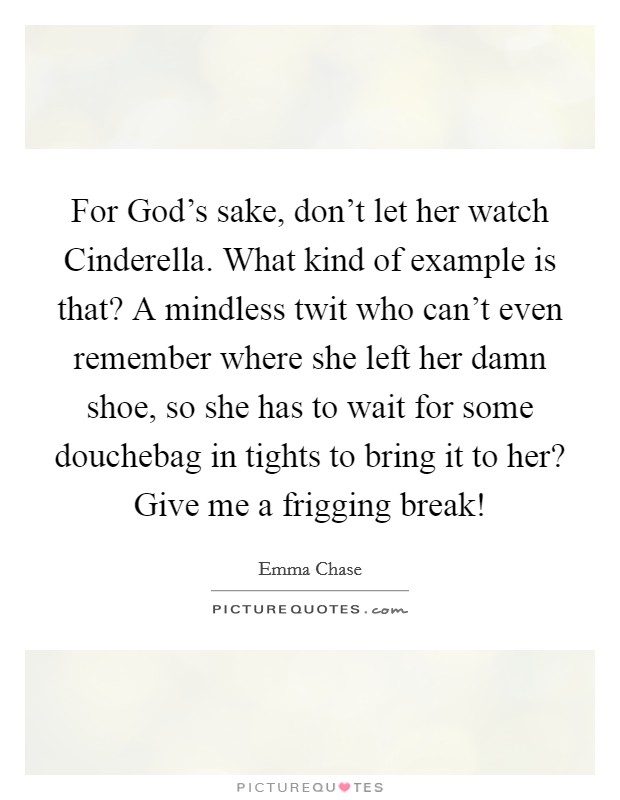 For God's sake, don't let her watch Cinderella. What kind of example is that? A mindless twit who can't even remember where she left her damn shoe, so she has to wait for some douchebag in tights to bring it to her? Give me a frigging break! Picture Quote #1