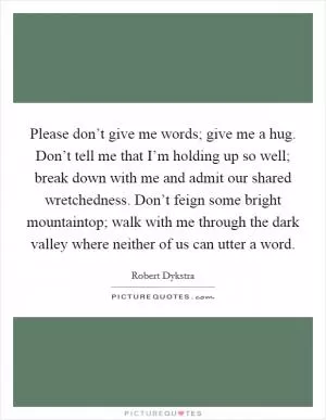 Please don’t give me words; give me a hug. Don’t tell me that I’m holding up so well; break down with me and admit our shared wretchedness. Don’t feign some bright mountaintop; walk with me through the dark valley where neither of us can utter a word Picture Quote #1