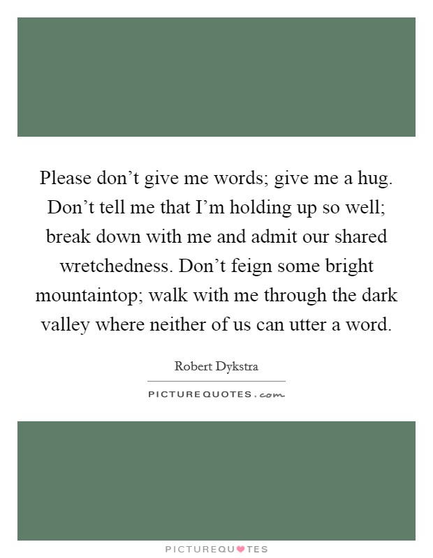 Please don't give me words; give me a hug. Don't tell me that I'm holding up so well; break down with me and admit our shared wretchedness. Don't feign some bright mountaintop; walk with me through the dark valley where neither of us can utter a word. Picture Quote #1