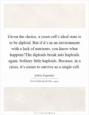Given the choice, a yeast cell’s ideal state is to be diploid. But if it’s in an environment with a lack of nutrients, you know what happens?The diploids break into haploids again. Solitary little haploids. Because, in a crisis, it’s easier to survive as a single cell Picture Quote #1