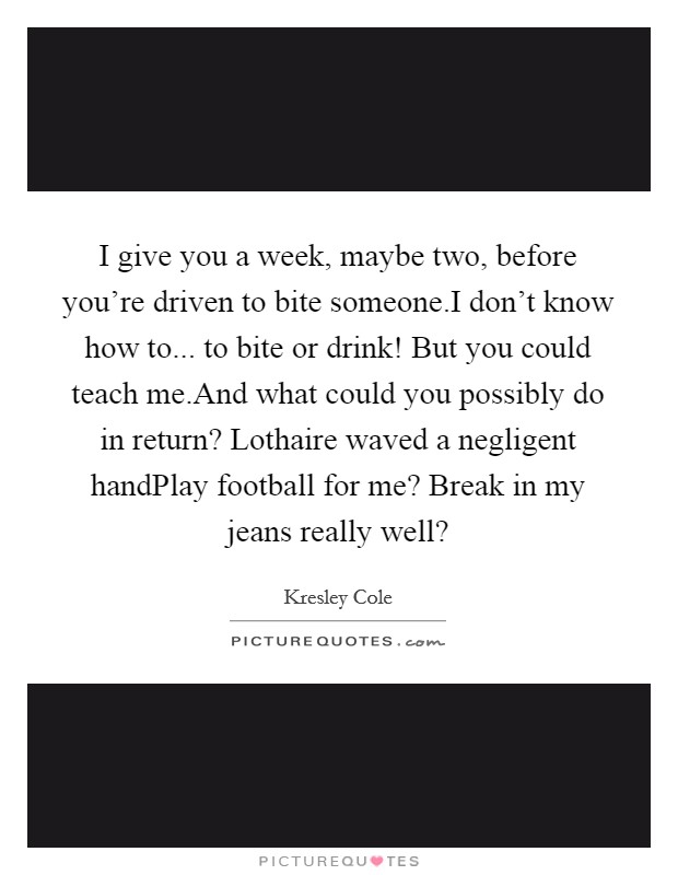 I give you a week, maybe two, before you're driven to bite someone.I don't know how to... to bite or drink! But you could teach me.And what could you possibly do in return? Lothaire waved a negligent handPlay football for me? Break in my jeans really well? Picture Quote #1