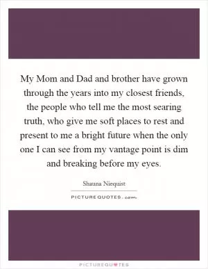 My Mom and Dad and brother have grown through the years into my closest friends, the people who tell me the most searing truth, who give me soft places to rest and present to me a bright future when the only one I can see from my vantage point is dim and breaking before my eyes Picture Quote #1