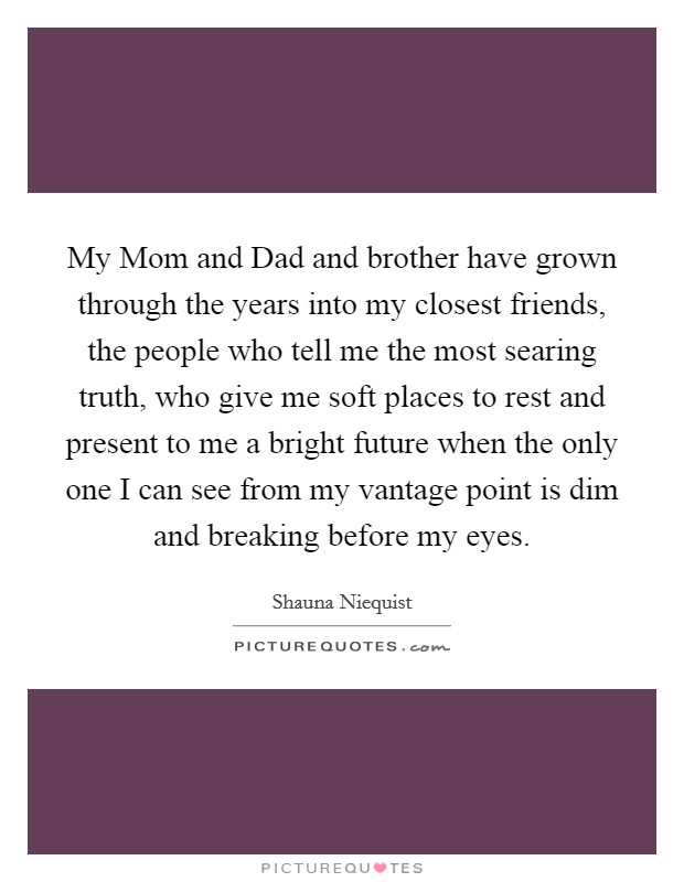 My Mom and Dad and brother have grown through the years into my closest friends, the people who tell me the most searing truth, who give me soft places to rest and present to me a bright future when the only one I can see from my vantage point is dim and breaking before my eyes. Picture Quote #1