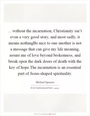 ... without the incarnation, Christianity isn’t even a very good story, and most sadly, it means nothingBe nice to one another is not a message that can give my life meaning, assure me of love beyond brokenness, and break open the dark doors of death with the key of hope.The incarnation is an essential part of Jesus-shaped spirituality Picture Quote #1