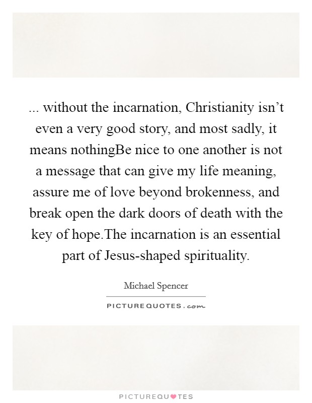 ... without the incarnation, Christianity isn't even a very good story, and most sadly, it means nothingBe nice to one another is not a message that can give my life meaning, assure me of love beyond brokenness, and break open the dark doors of death with the key of hope.The incarnation is an essential part of Jesus-shaped spirituality. Picture Quote #1