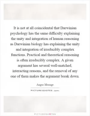 It is not at all coincidental that Darwinian psychology has the same difficulty explaining the unity and integration of human reasoning as Darwinian biology has explaining the unity and integration of irreducibly complex functions. Practical and theoretical reasoning is often irreducibly complex. A given argument has several well-matched, interacting reasons, and the removal of any one of them makes the argument break down Picture Quote #1