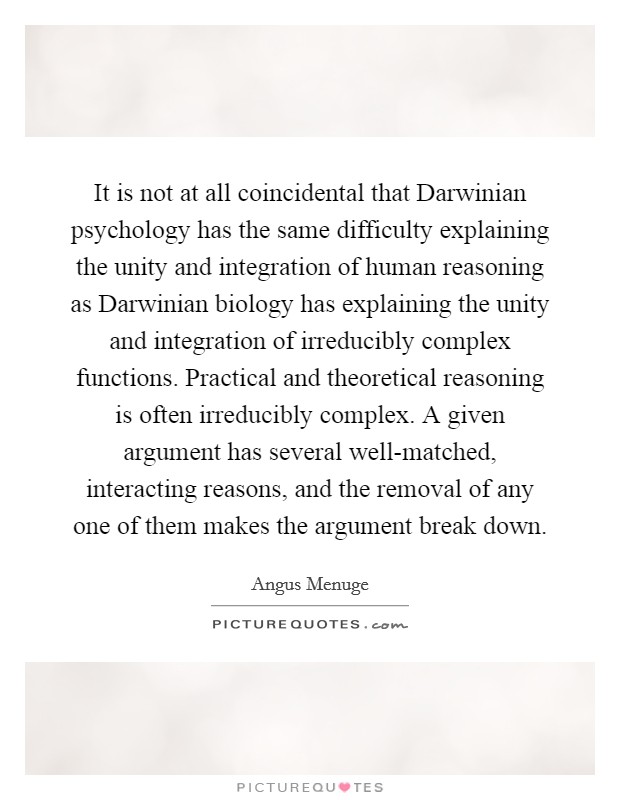 It is not at all coincidental that Darwinian psychology has the same difficulty explaining the unity and integration of human reasoning as Darwinian biology has explaining the unity and integration of irreducibly complex functions. Practical and theoretical reasoning is often irreducibly complex. A given argument has several well-matched, interacting reasons, and the removal of any one of them makes the argument break down. Picture Quote #1